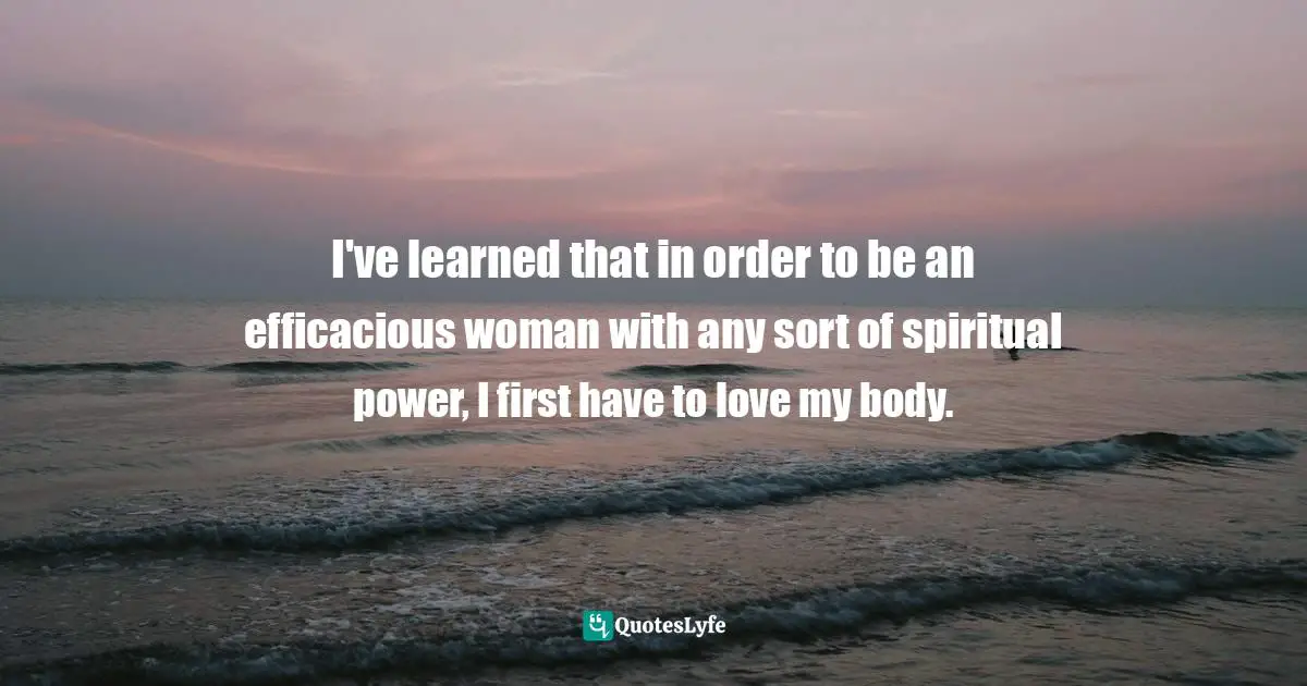 I've learned that in order to be an efficacious woman with any sort of spiritual power, I first have to love my body.