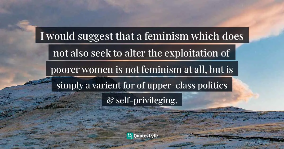I would suggest that a feminism which does not also seek to alter the exploitation of poorer women is not feminism at all, but is simply a varient for of upper-class politics & self-privileging.