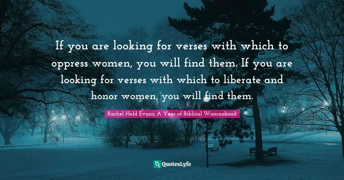 If you are looking for verses with which to oppress women, you will find them. If you are looking for verses with which to liberate and honor women, you will find them.