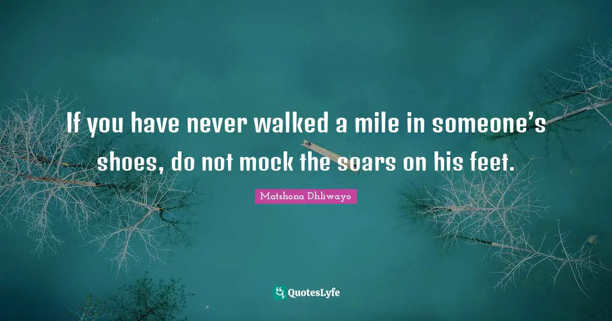 If you have never walked a mile in someone’s shoes, do not mock the soars on his feet.