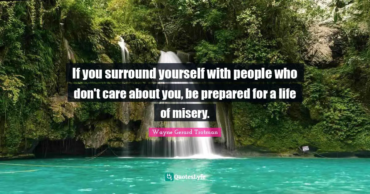 If you surround yourself with people who don't care about you, be prepared for a life of misery.