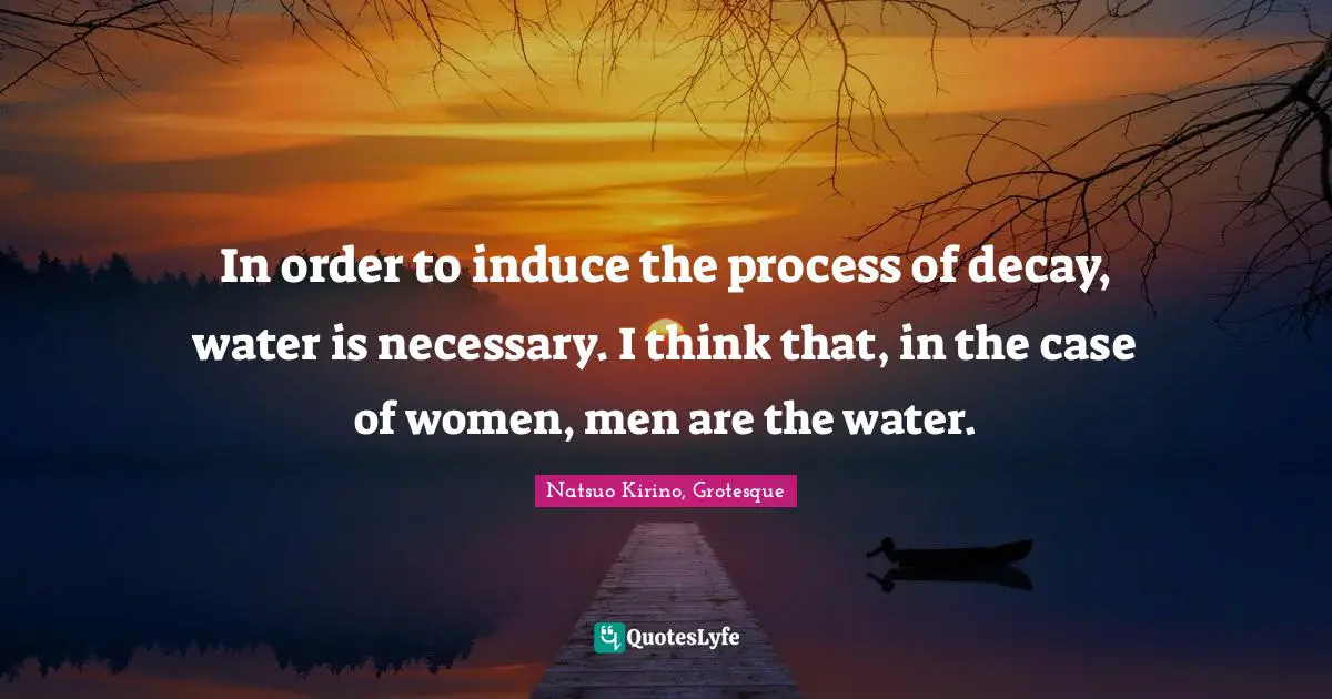 In order to induce the process of decay, water is necessary. I think that, in the case of women, men are the water.