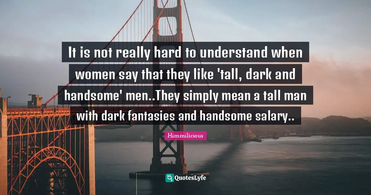 It is not really hard to understand when women say that they like 'tall, dark and handsome' men..They simply mean a tall man with dark fantasies and handsome salary..