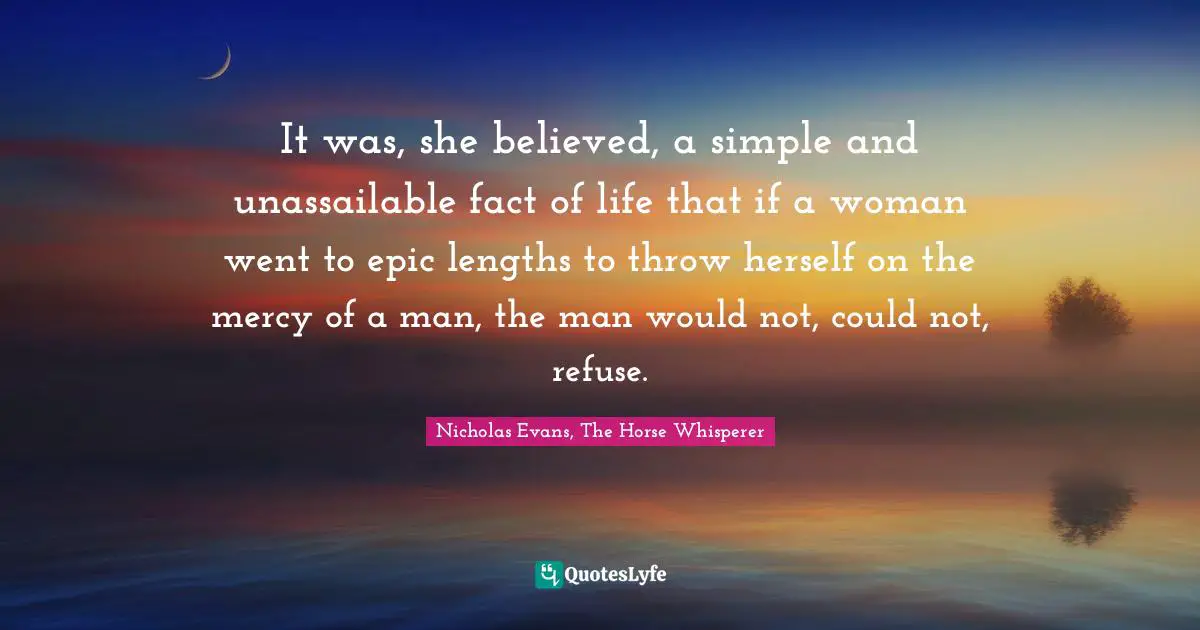 It was, she believed, a simple and unassailable fact of life that if a woman went to epic lengths to throw herself on the mercy of a man, the man would not, could not, refuse.
