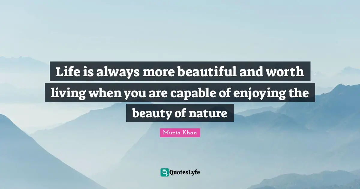 Life is always more beautiful and worth living when you are capable of enjoying the beauty of nature