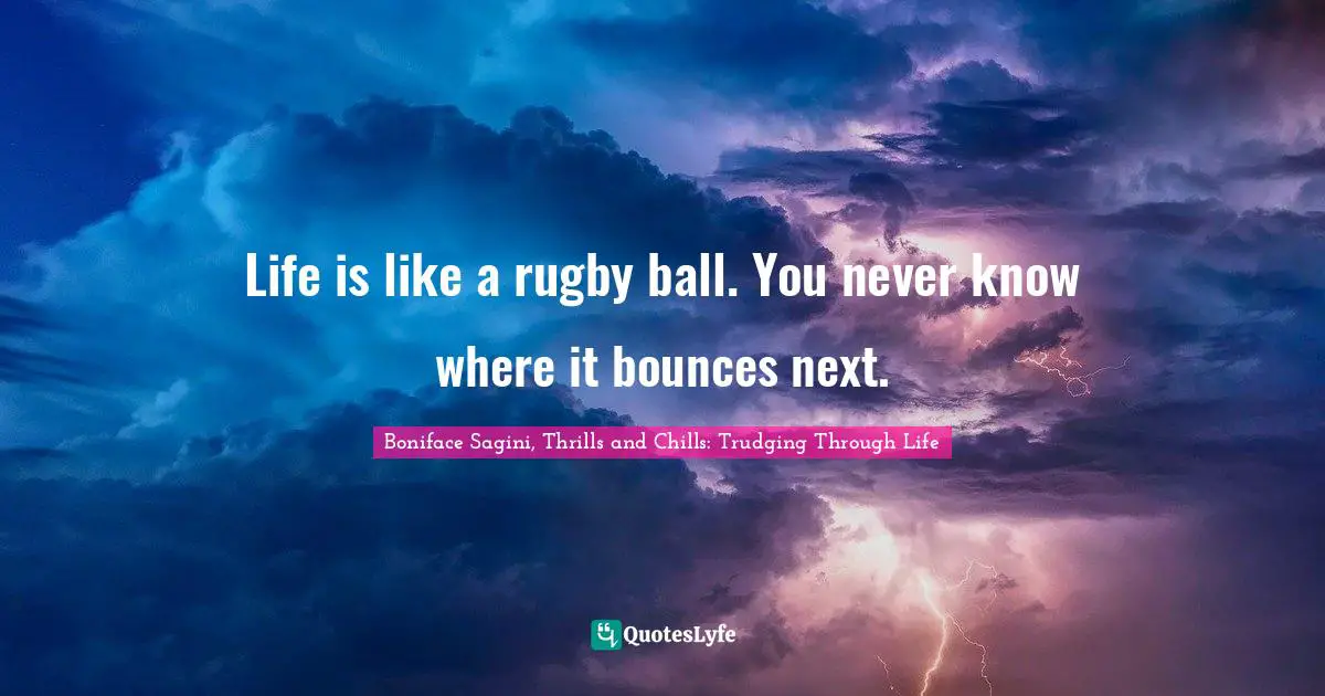 Life is like a rugby ball. You never know where it bounces next.