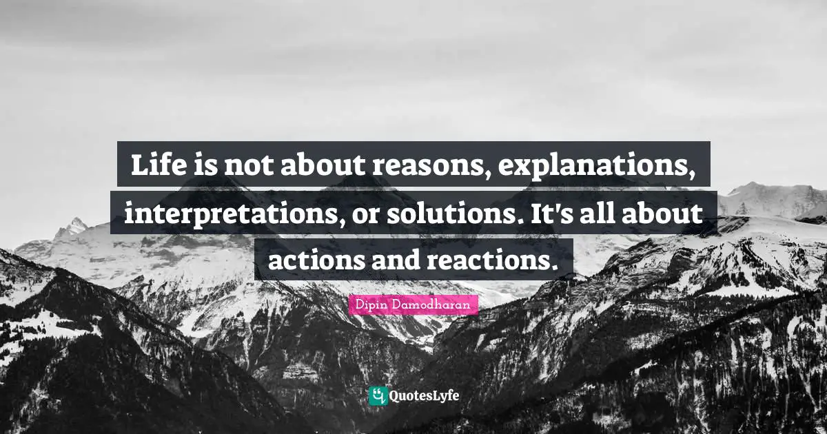 Life is not about reasons, explanations, interpretations, or solutions. It's all about actions and reactions.