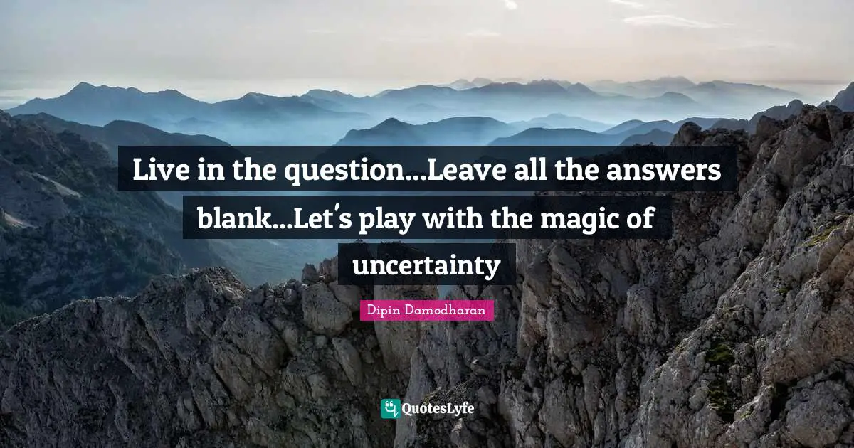 Live in the question...Leave all the answers blank...Let's play with the magic of uncertainty