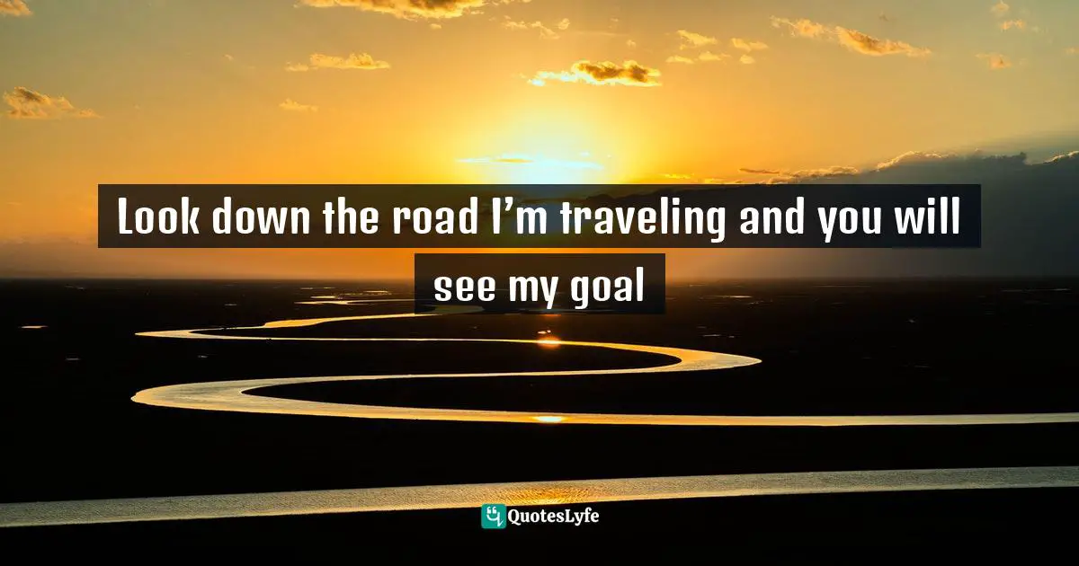 Look down the road I’m traveling and you will see my goal