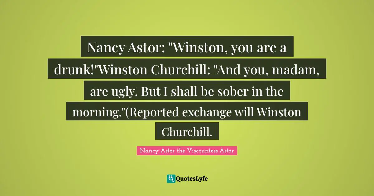 Nancy Astor Quotes: "Nancy Astor: "Winston, you are a drunk!"Winston Churchill: "And you, madam, are ugly. But I shall be sober in the morning."(Reported exchange will Winston Churchill."