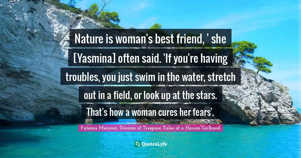 Nature is woman's best friend, ' she [Yasmina] often said. 'If you're having troubles, you just swim in the water, stretch out in a field, or look up at the stars. That's how a woman cures her fears'.