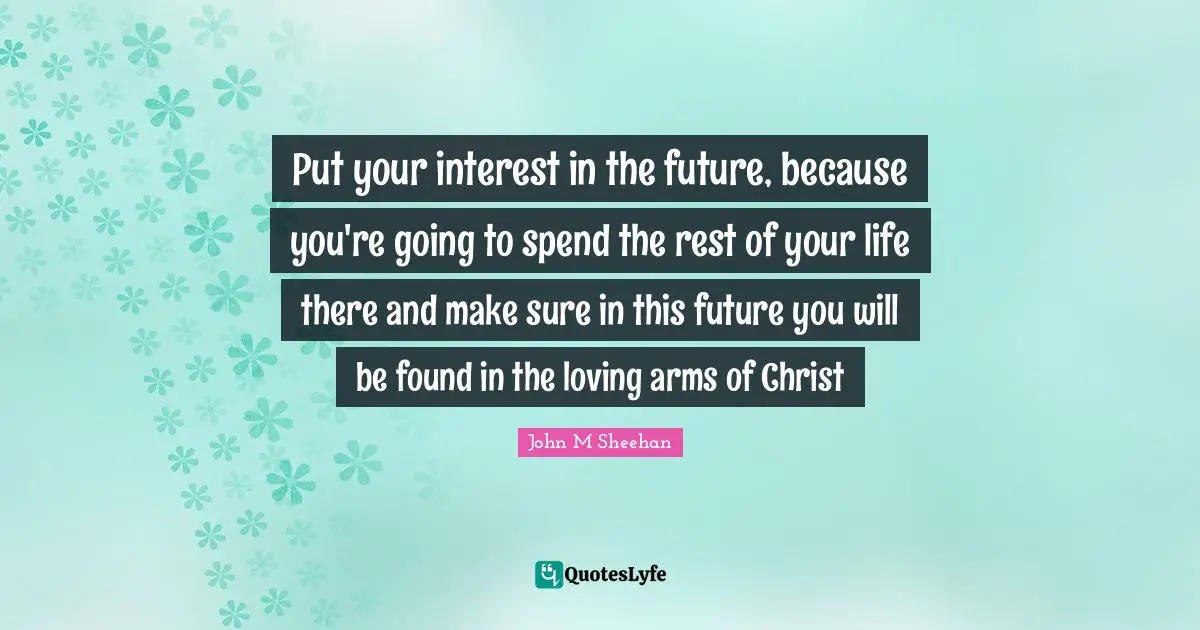 Put your interest in the future, because you're going to spend the rest of your life there and make sure in this future you will be found in the loving arms of Christ
