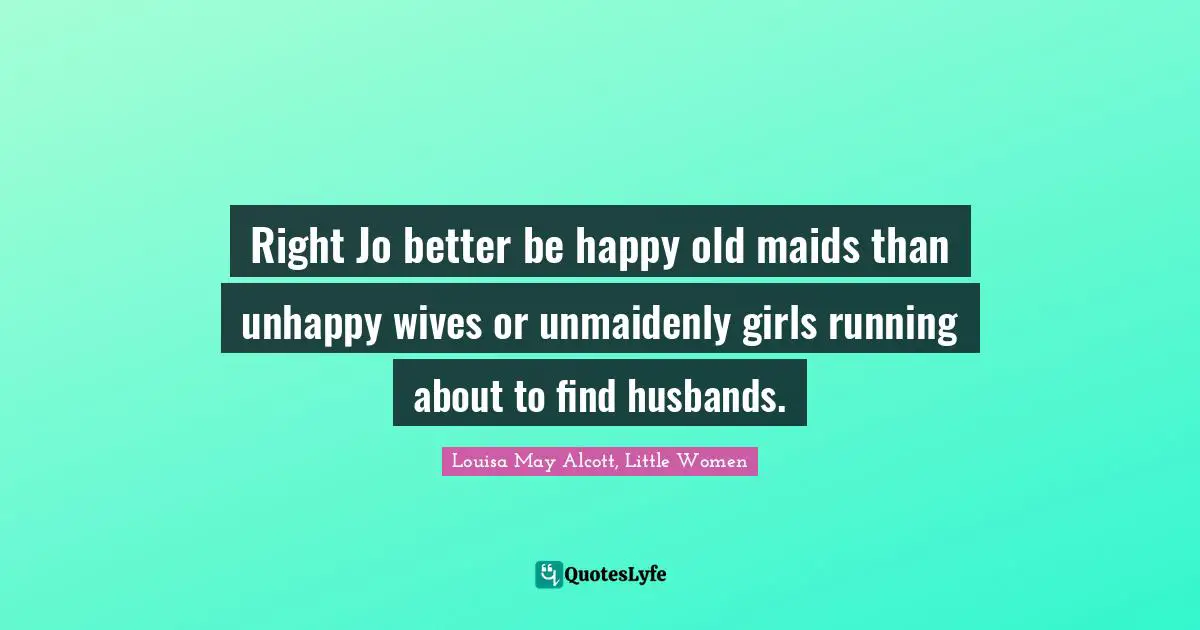 Louisa May Alcott, Little Women Quotes: Right Jo better be happy old maids than unhappy wives or unmaidenly girls running about to find husbands.