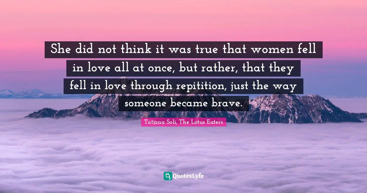 She did not think it was true that women fell in love all at once, but rather, that they fell in love through repitition, just the way someone became brave.