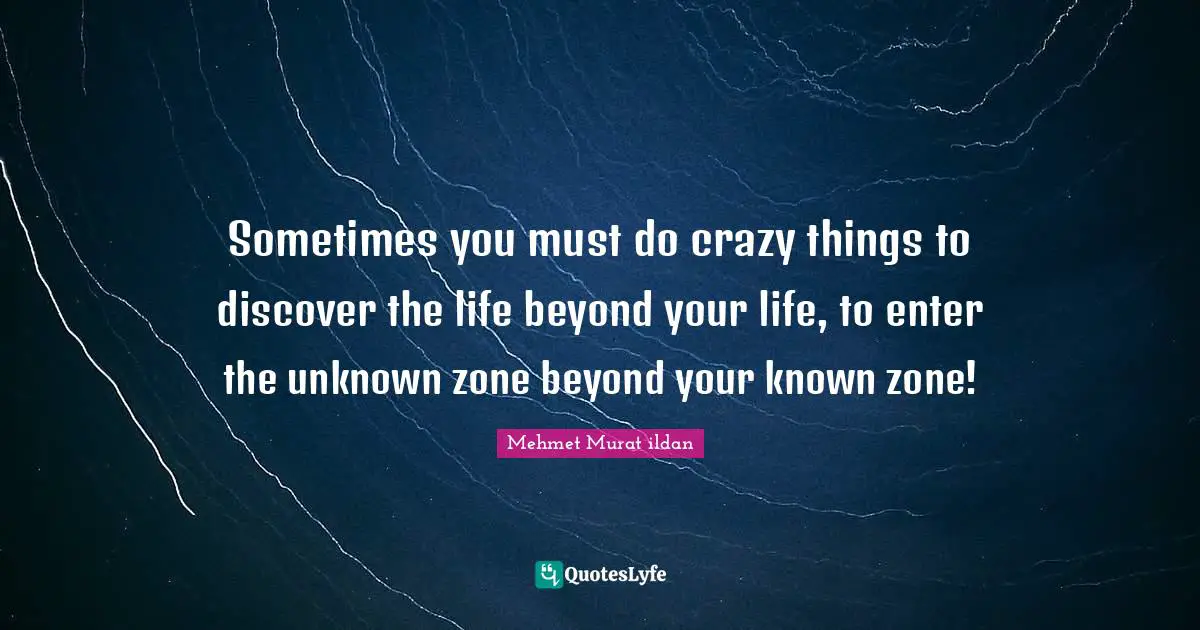Sometimes you must do crazy things to discover the life beyond your life, to enter the unknown zone beyond your known zone!