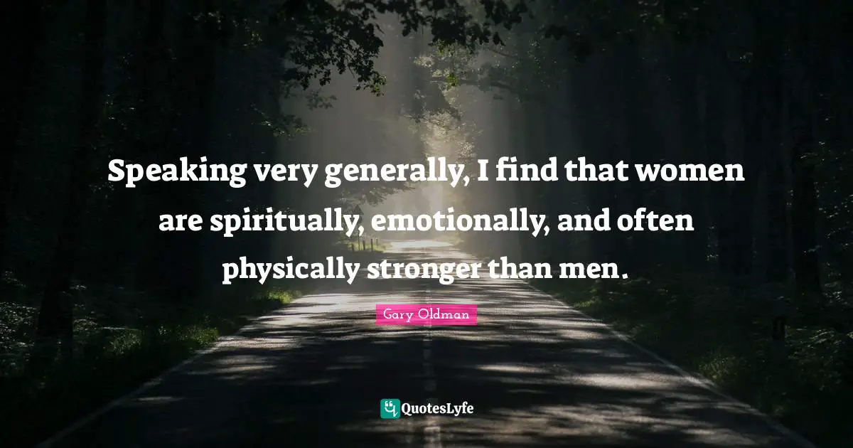 Speaking very generally, I find that women are spiritually, emotionally, and often physically stronger than men.