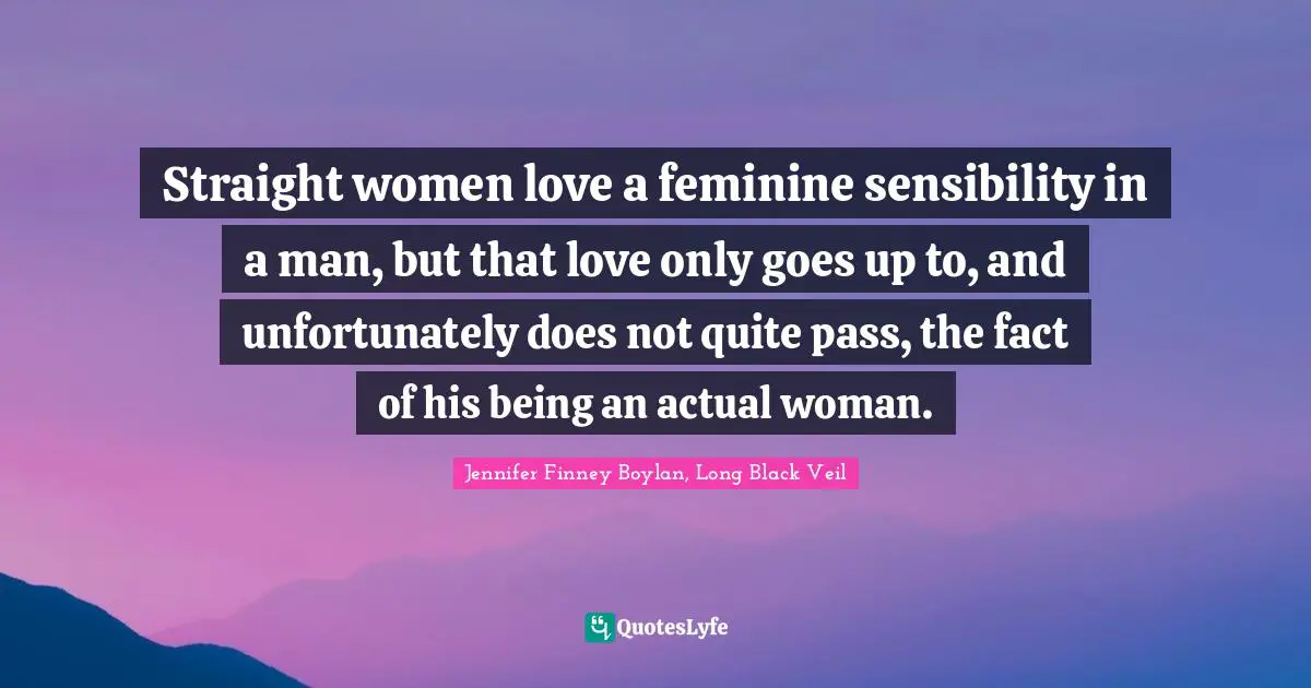 Straight women love a feminine sensibility in a man, but that love only goes up to, and unfortunately does not quite pass, the fact of his being an actual woman.