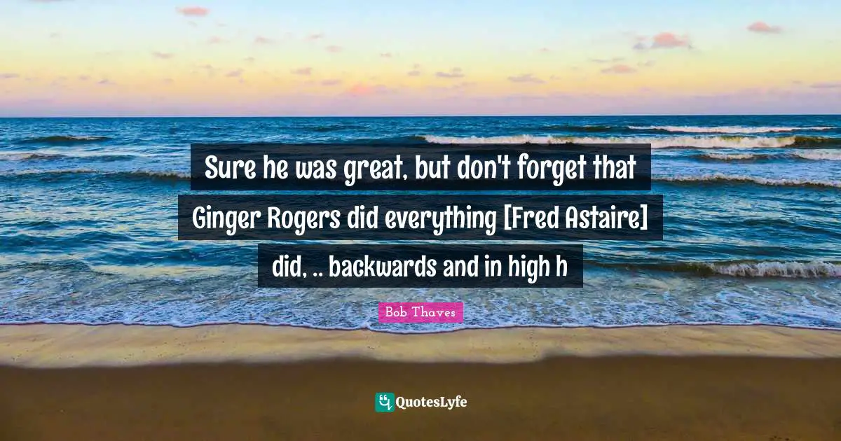 Sure he was great, but don't forget that Ginger Rogers did everything [Fred Astaire] did, .. backwards and in high h