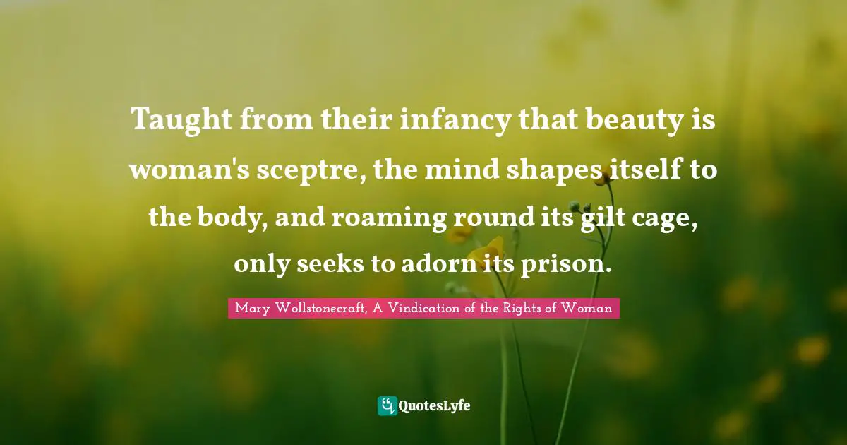 Taught from their infancy that beauty is woman's sceptre, the mind shapes itself to the body, and roaming round its gilt cage, only seeks to adorn its prison.