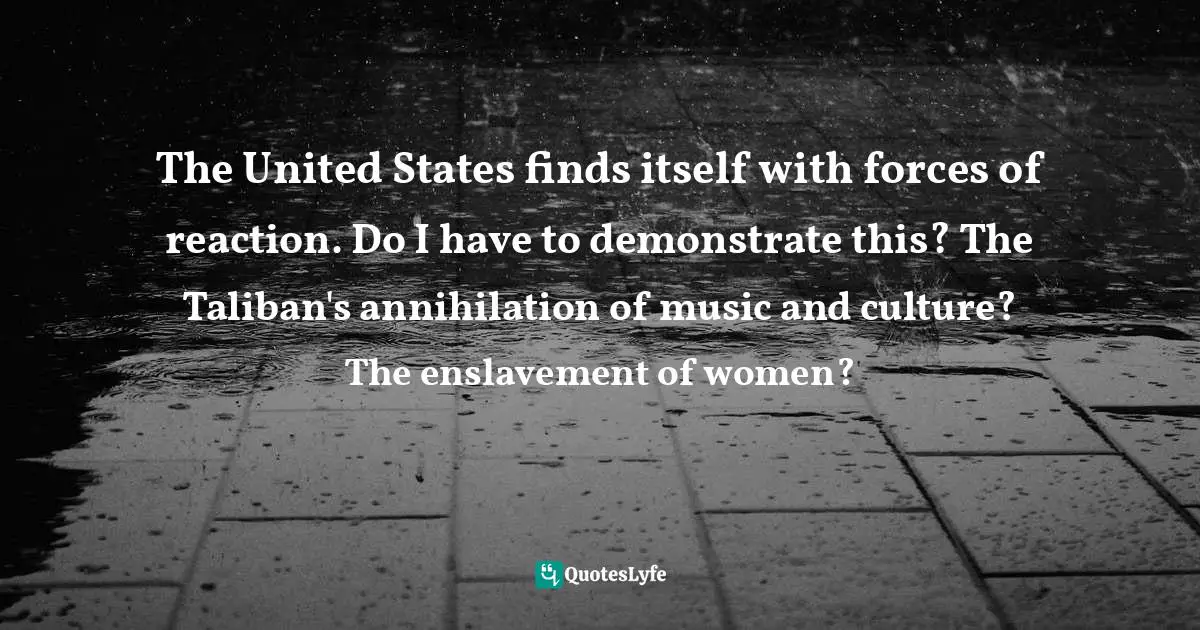 The United States finds itself with forces of reaction. Do I have to demonstrate this? The Taliban's annihilation of music and culture? The enslavement of women?