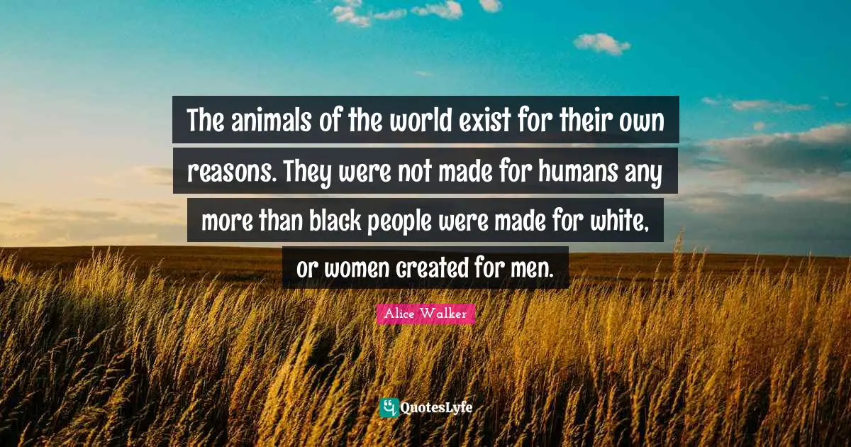 The animals of the world exist for their own reasons. They were not made for humans any more than black people were made for white, or women created for men.