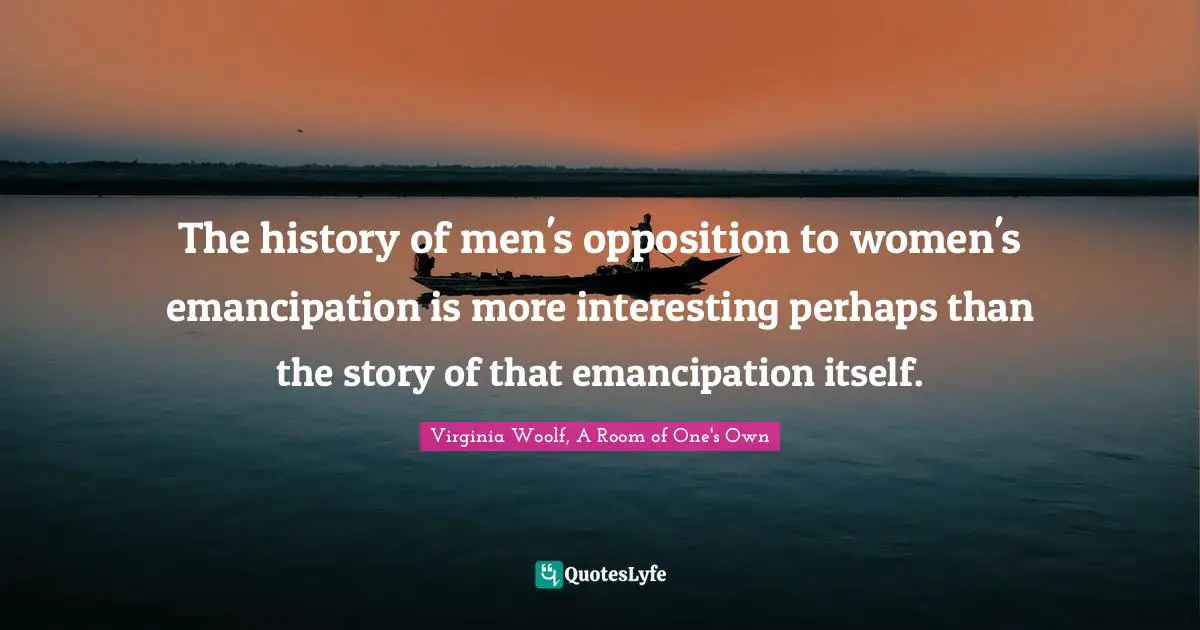 The history of men's opposition to women's emancipation is more interesting perhaps than the story of that emancipation itself.