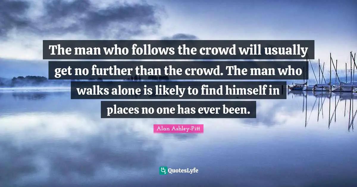 The man who follows the crowd will usually get no further than the crowd. The man who walks alone is likely to find himself in places no one has ever been.