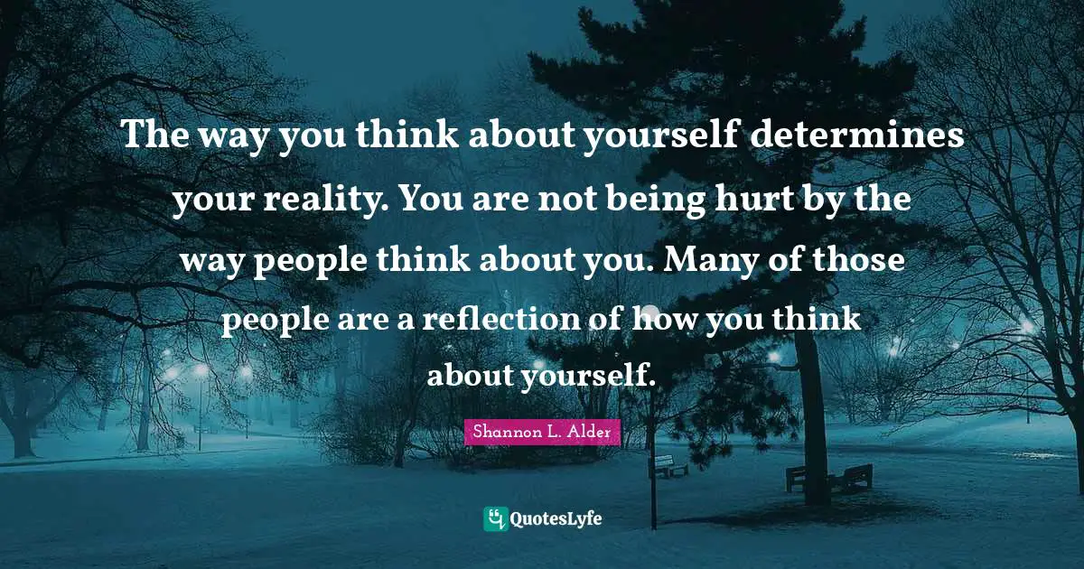 The way you think about yourself determines your reality. You are not being hurt by the way people think about you. Many of those people are a reflection of how you think about yourself.