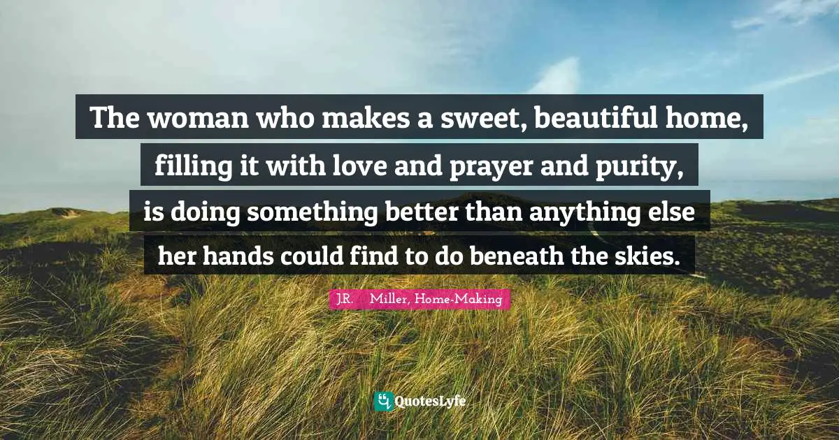 The woman who makes a sweet, beautiful home, filling it with love and prayer and purity, is doing something better than anything else her hands could find to do beneath the skies.