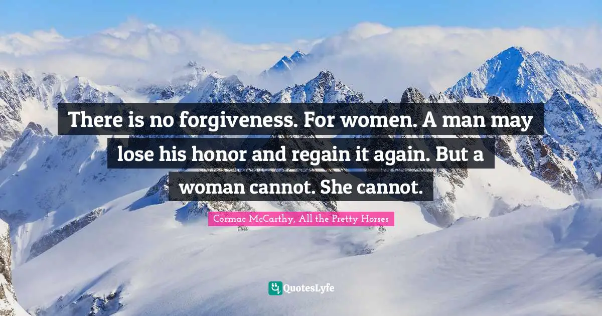 There is no forgiveness. For women. A man may lose his honor and regain it again. But a woman cannot. She cannot.