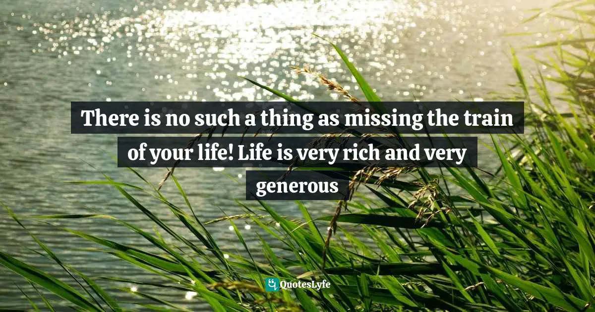 There is no such a thing as missing the train of your life! Life is very rich and very generous
