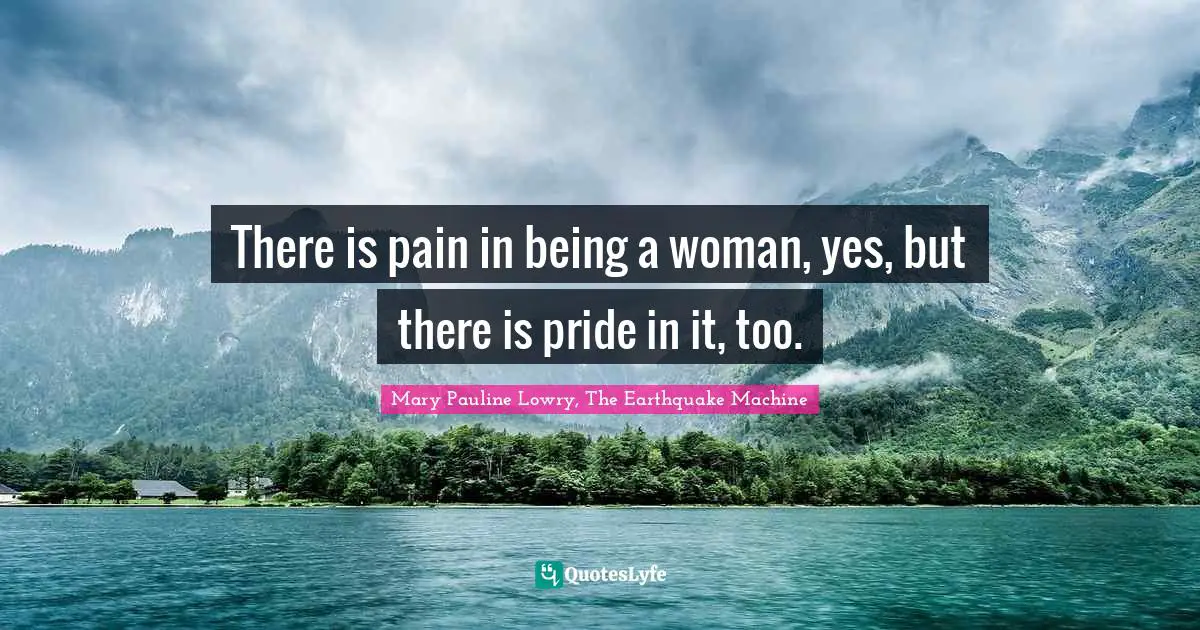 There is pain in being a woman, yes, but there is pride in it, too.