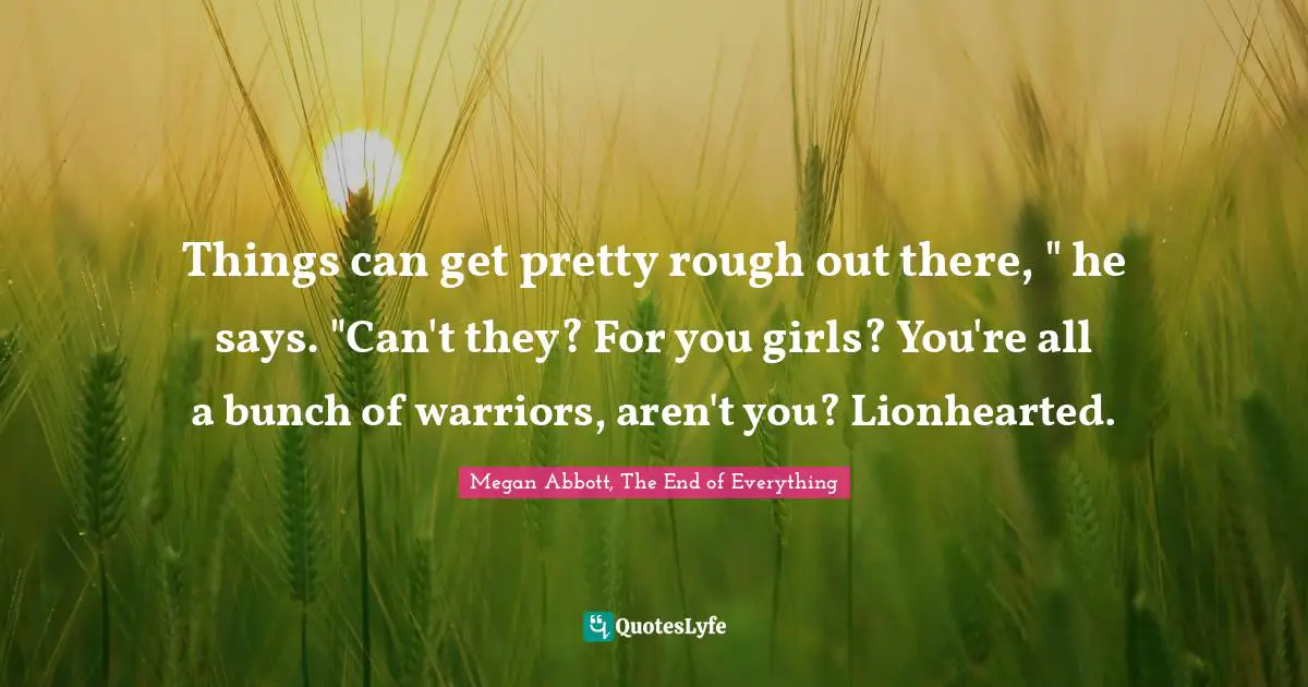 Things can get pretty rough out there, " he says. "Can't they? For you girls? You're all a bunch of warriors, aren't you? Lionhearted.