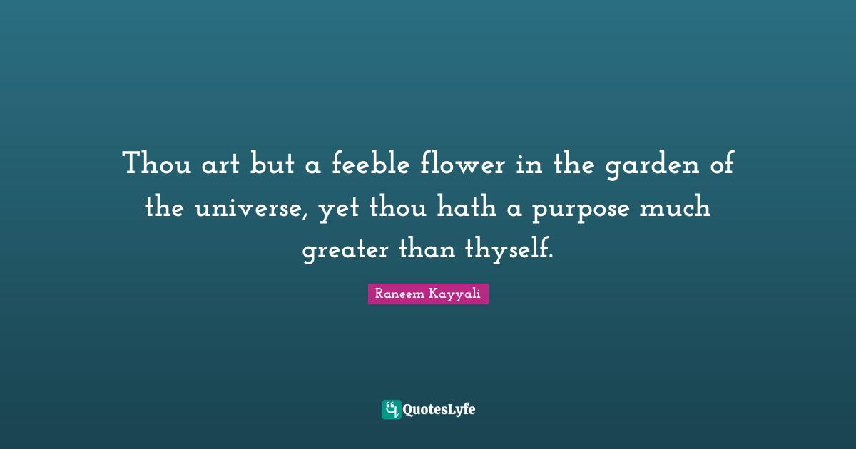 Thou art but a feeble flower in the garden of the universe, yet thou hath a purpose much greater than thyself.