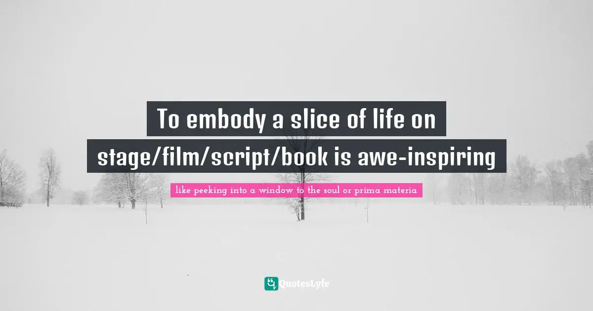 To embody a slice of life on stage/film/script/book is awe-inspiring