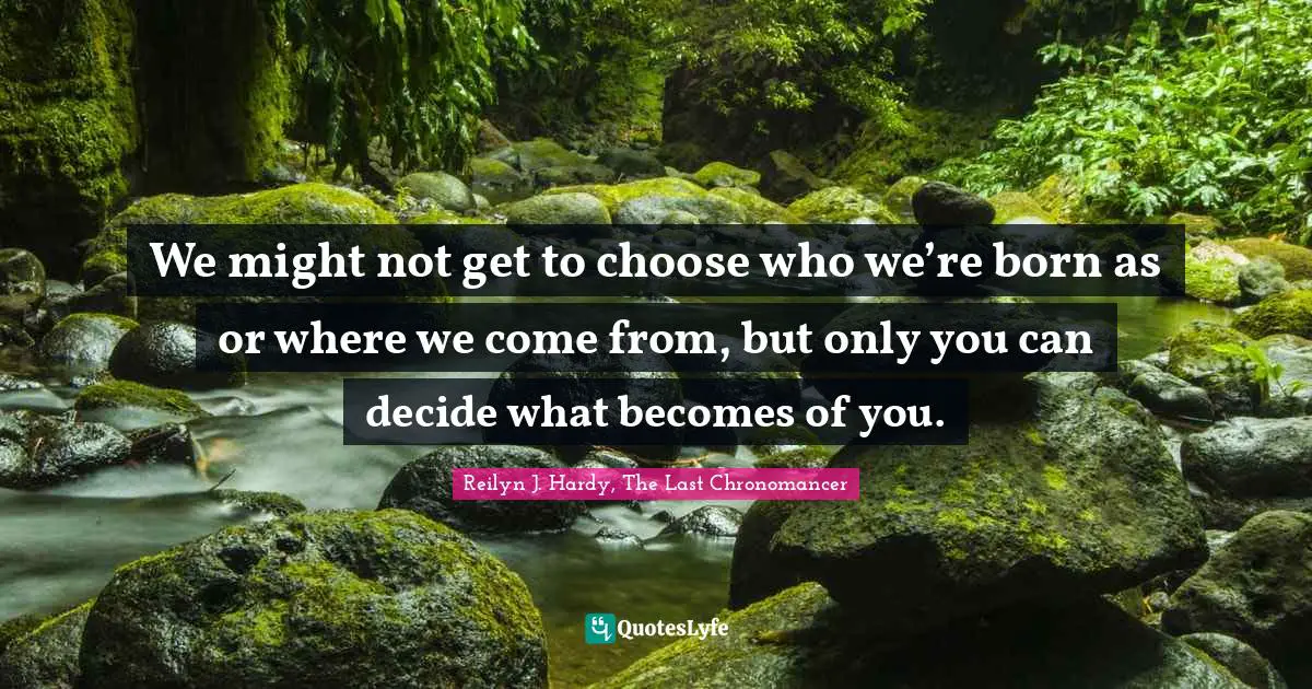 We might not get to choose who we’re born as or where we come from, but only you can decide what becomes of you.