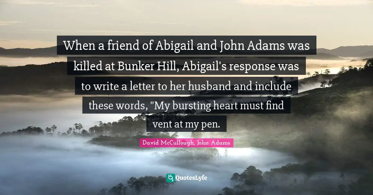 David McCullough Quotes: "When a friend of Abigail and John Adams was killed at Bunker Hill, Abigail's response was to write a letter to her husband and include these words, "My bursting heart must find vent at my pen."