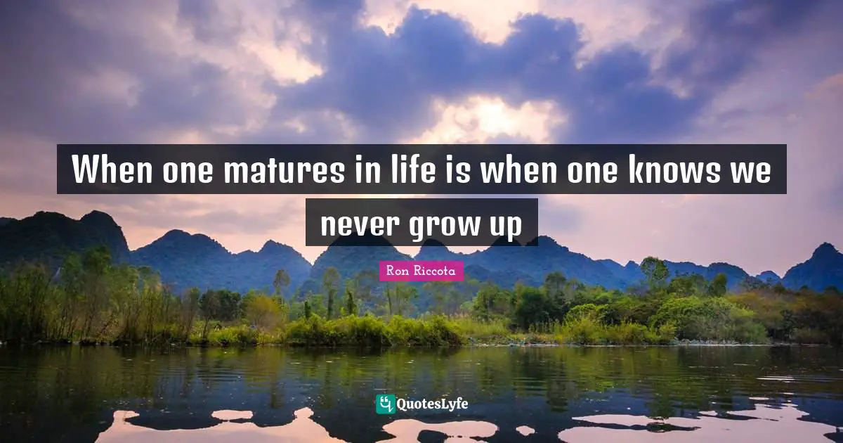 When one matures in life is when one knows we never grow up