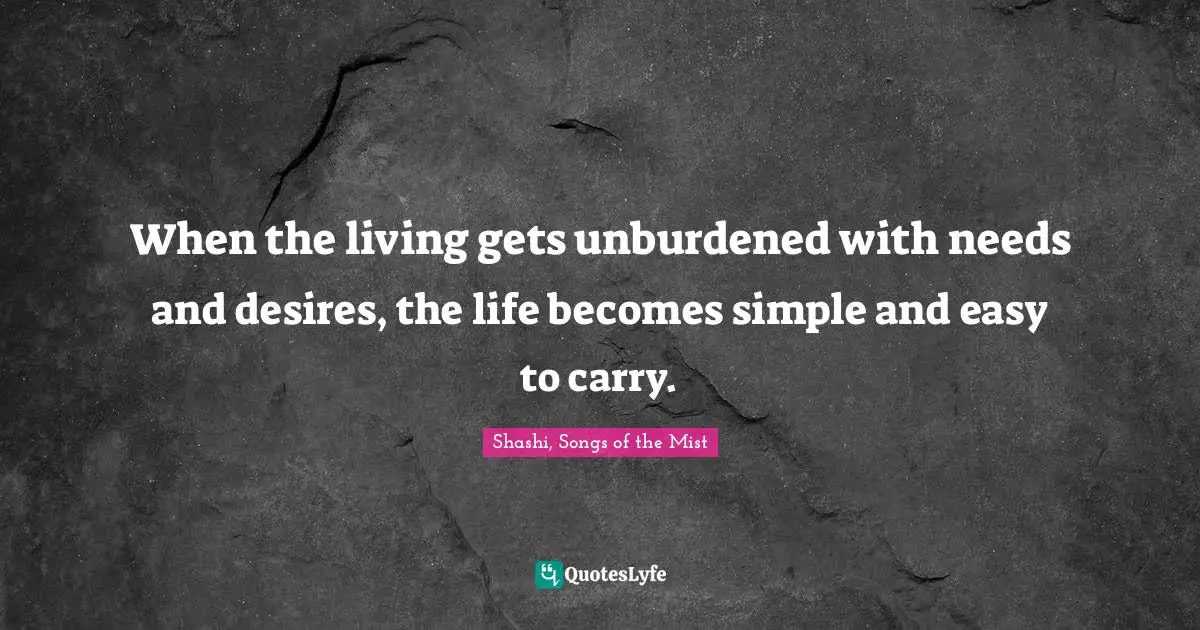 When the living gets unburdened with needs and desires, the life becomes simple and easy to carry.