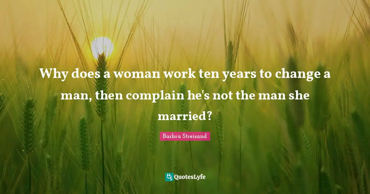 Why does a woman work ten years to change a man, then complain he's not the man she married?