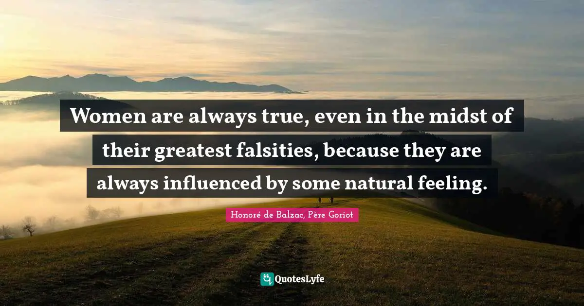 Women are always true, even in the midst of their greatest falsities, because they are always influenced by some natural feeling.