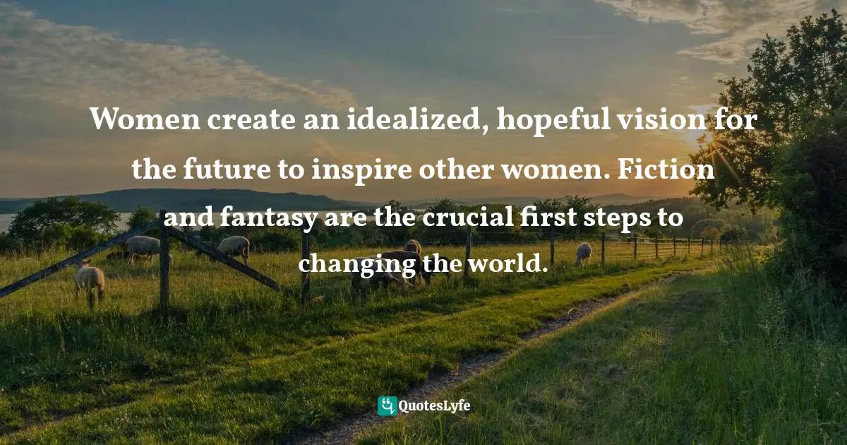 Women create an idealized, hopeful vision for the future to inspire other women. Fiction and fantasy are the crucial first steps to changing the world.