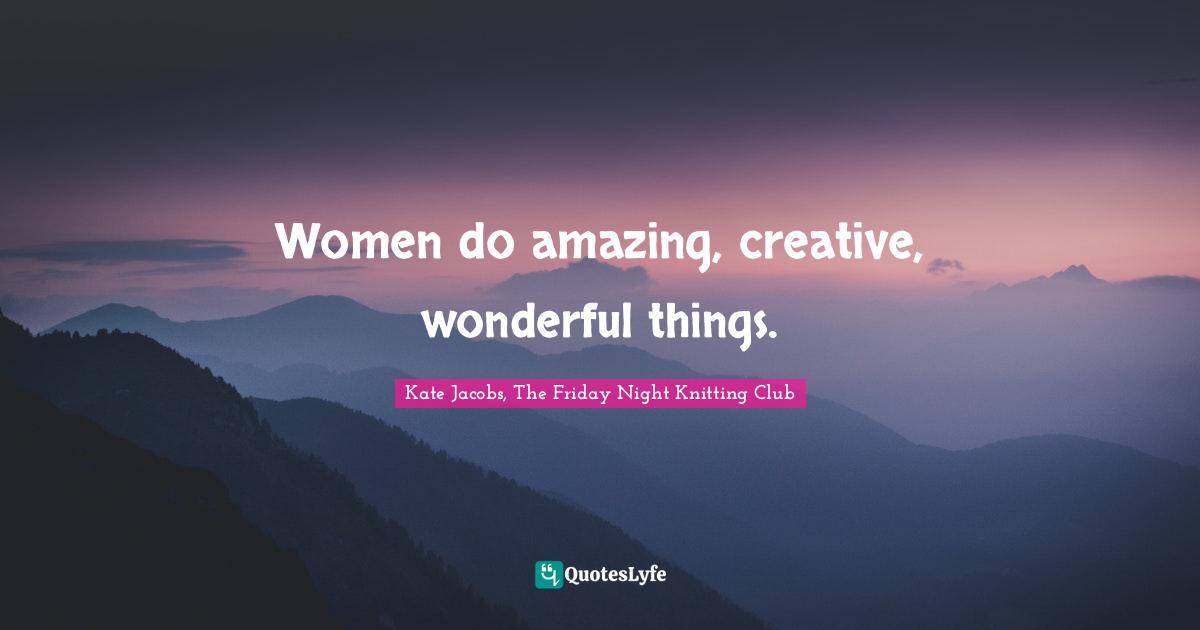 Women do amazing, creative, wonderful things.