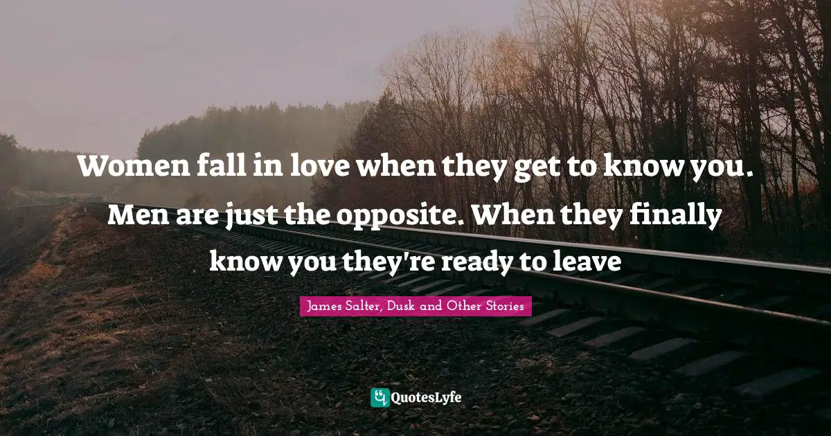 Women fall in love when they get to know you. Men are just the opposite. When they finally know you they're ready to leave