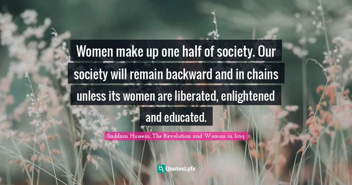 Saddam Hussein, The Revolution and Woman in Iraq Quotes: Women make up one half of society. Our society will remain backward and in chains unless its women are liberated, enlightened and educated.