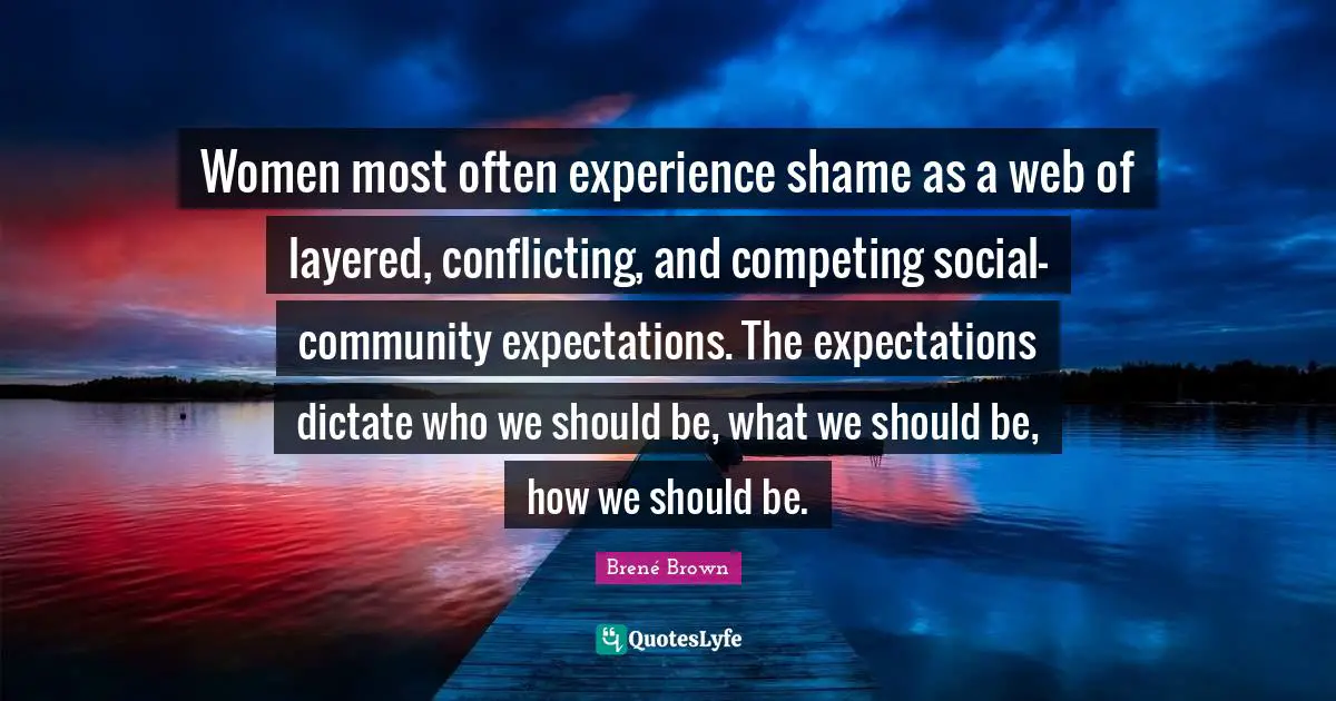 Women most often experience shame as a web of layered, conflicting, and competing social-community expectations. The expectations dictate who we should be, what we should be, how we should be.