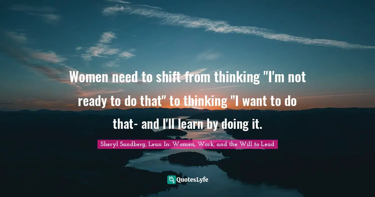 Women need to shift from thinking "I'm not ready to do that" to thinking "I want to do that- and I'll learn by doing it.