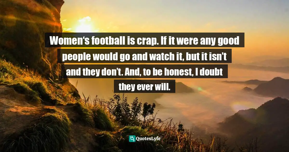 Women‘s football is crap. If it were any good people would go and watch it, but it isn’t and they don’t. And, to be honest, I doubt they ever will.
