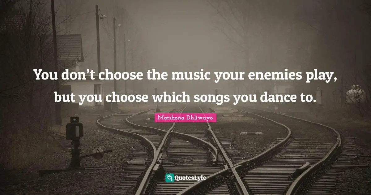 You don’t choose the music your enemies play, but you choose which songs you dance to.