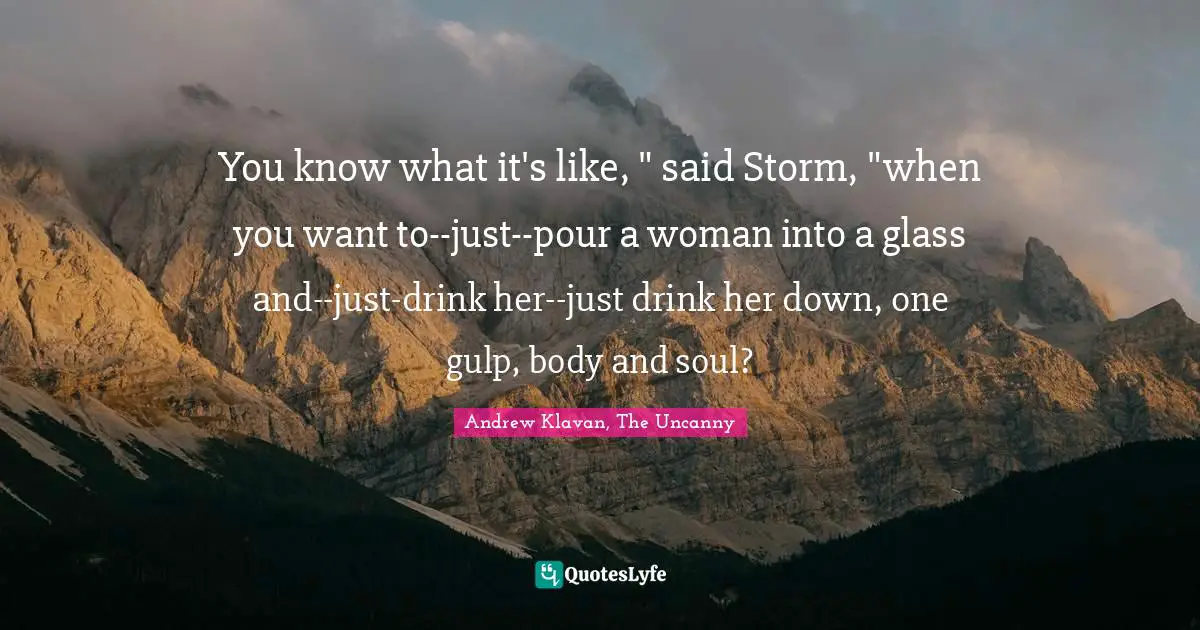 You know what it's like, " said Storm, "when you want to--just--pour a woman into a glass and--just-drink her--just drink her down, one gulp, body and soul?